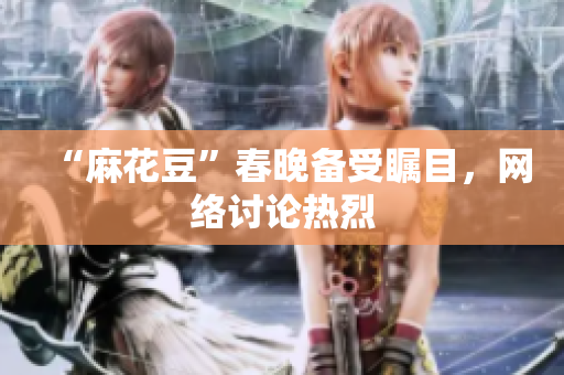 “麻花豆”春晚备受瞩目，网络讨论热烈