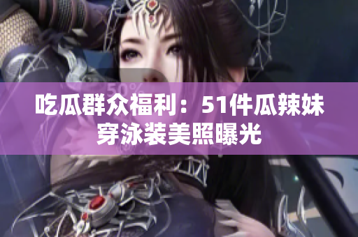 吃瓜群众福利：51件瓜辣妹穿泳装美照曝光