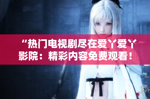 “热门电视剧尽在爱丫爱丫影院：精彩内容免费观看！”