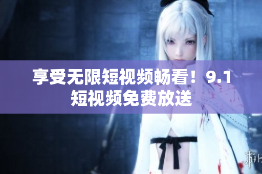 享受无限短视频畅看！9.1短视频免费放送