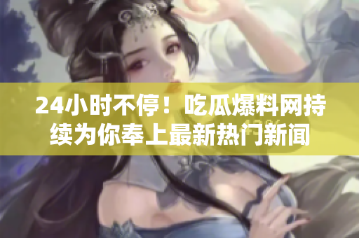 24小时不停！吃瓜爆料网持续为你奉上最新热门新闻