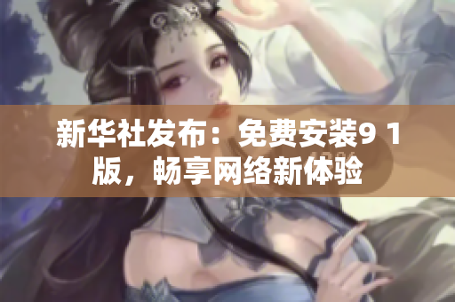新华社发布：免费安装9 1版，畅享网络新体验