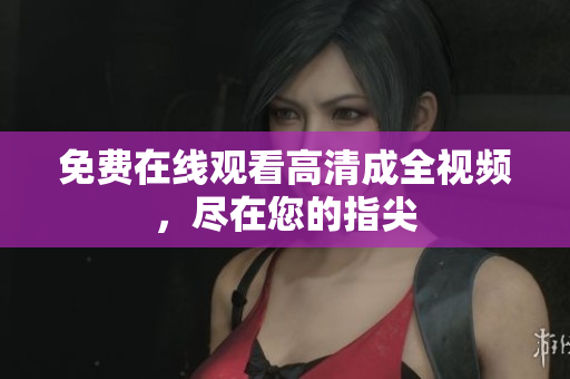 免费在线观看高清成全视频，尽在您的指尖