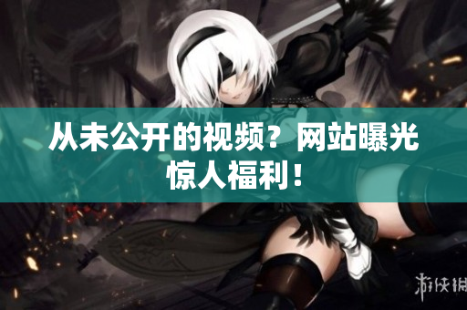从未公开的视频？网站曝光惊人福利！