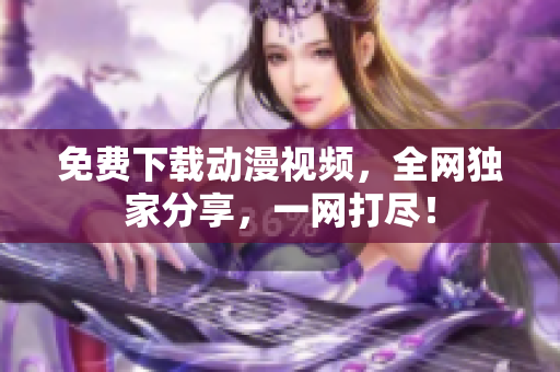 免费下载动漫视频，全网独家分享，一网打尽！