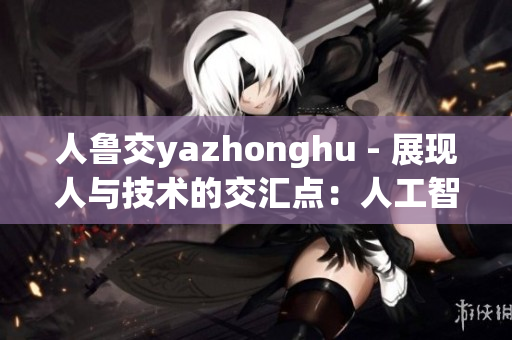 人鲁交yazhonghu - 展现人与技术的交汇点：人工智能