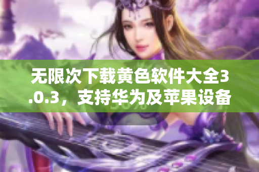 无限次下载黄色软件大全3.0.3，支持华为及苹果设备