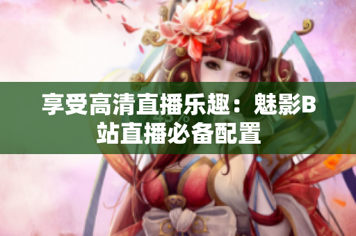 享受高清直播乐趣：魅影B站直播必备配置