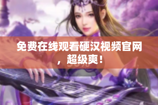 免费在线观看硬汉视频官网，超级爽！