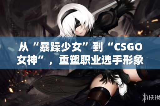 从“暴躁少女”到“CSGO女神”，重塑职业选手形象