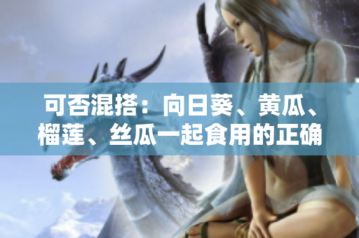 可否混搭：向日葵、黄瓜、榴莲、丝瓜一起食用的正确方式？