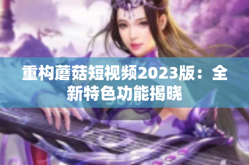 重构蘑菇短视频2023版：全新特色功能揭晓