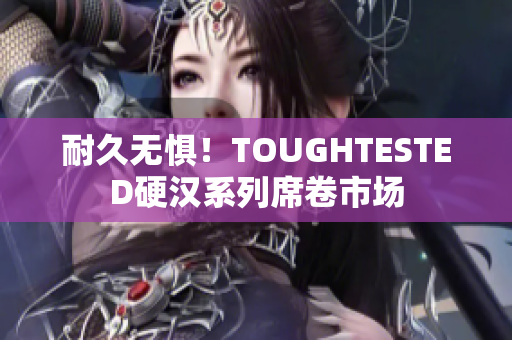耐久无惧！TOUGHTESTED硬汉系列席卷市场