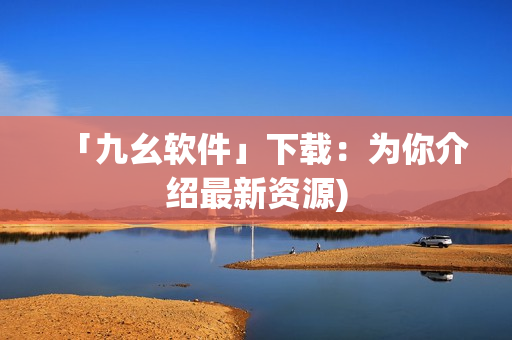 「九幺软件」下载：为你介绍最新资源)