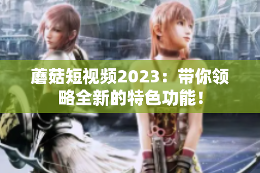 蘑菇短视频2023：带你领略全新的特色功能！
