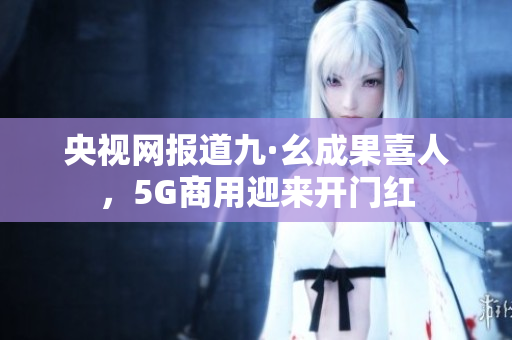 央视网报道九·幺成果喜人，5G商用迎来开门红
