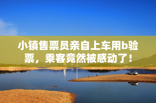 小镇售票员亲自上车用b验票，乘客竟然被感动了！