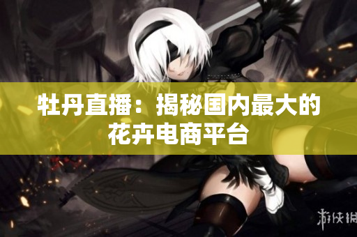 牡丹直播：揭秘国内最大的花卉电商平台