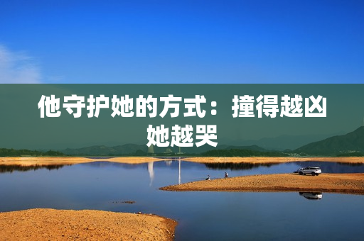 他守护她的方式：撞得越凶她越哭