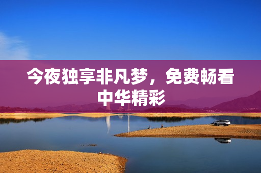 今夜独享非凡梦，免费畅看中华精彩
