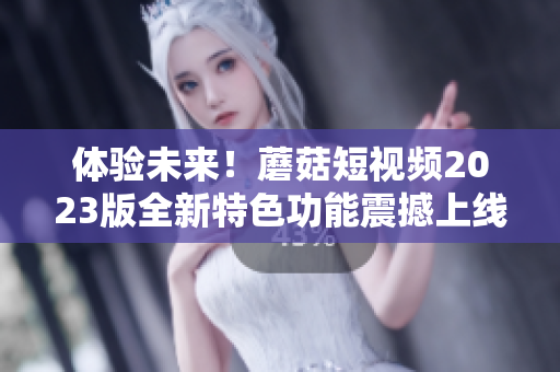 体验未来！蘑菇短视频2023版全新特色功能震撼上线