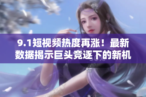 9.1短视频热度再涨！最新数据揭示巨头竞逐下的新机会