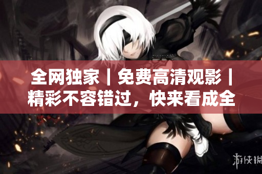 全网独家｜免费高清观影｜精彩不容错过，快来看成全视频！