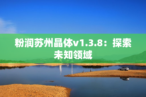 粉润苏州晶体v1.3.8：探索未知领域