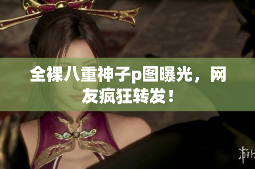 全裸八重神子p图曝光，网友疯狂转发！