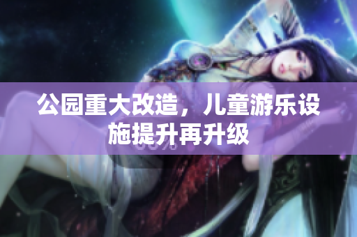 公园重大改造，儿童游乐设施提升再升级