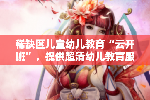 稀缺区儿童幼儿教育“云开班”，提供超清幼儿教育服务