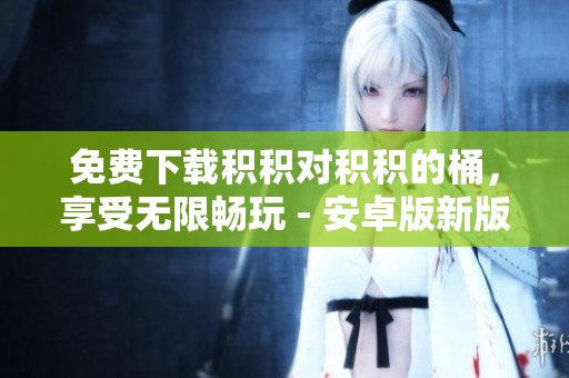 免费下载积积对积积的桶，享受无限畅玩 - 安卓版新版推荐