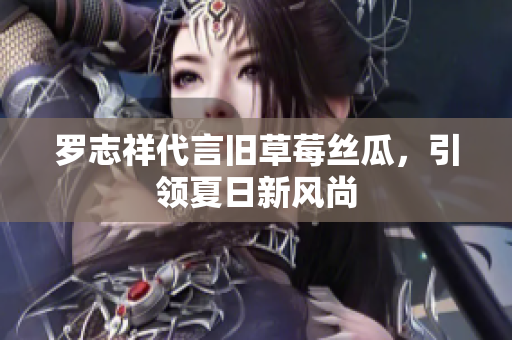 罗志祥代言旧草莓丝瓜，引领夏日新风尚