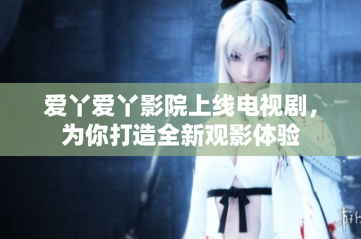 爱丫爱丫影院上线电视剧，为你打造全新观影体验