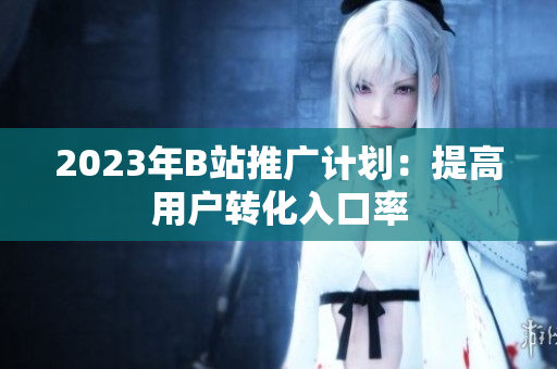 2023年B站推广计划：提高用户转化入口率