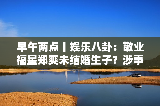 早午两点丨娱乐八卦：敬业福星郑爽未结婚生子？涉事男方首次回应