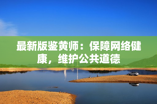 最新版鉴黄师：保障网络健康，维护公共道德