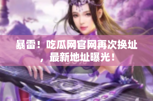 暴雷！吃瓜网官网再次换址，最新地址曝光！