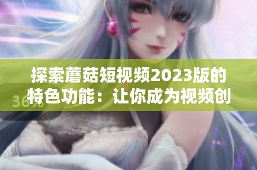 探索蘑菇短视频2023版的特色功能：让你成为视频创作达人