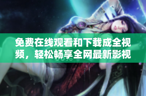 免费在线观看和下载成全视频，轻松畅享全网最新影视资讯