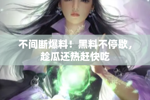 不间断爆料！黑料不停歇，趁瓜还热赶快吃
