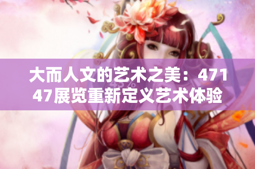 大而人文的艺术之美：47147展览重新定义艺术体验