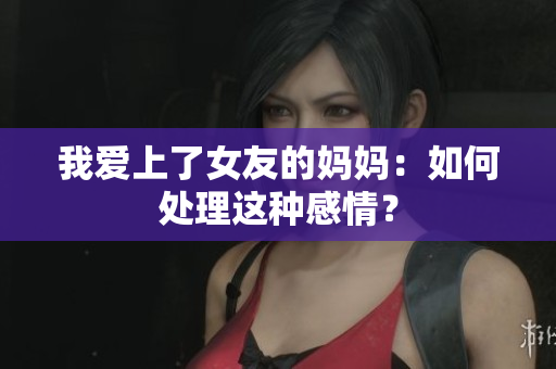 我爱上了女友的妈妈：如何处理这种感情？