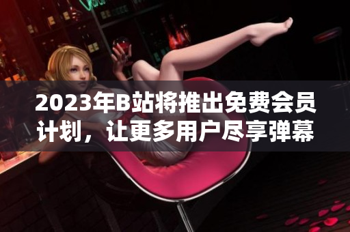 2023年B站将推出免费会员计划，让更多用户尽享弹幕世界