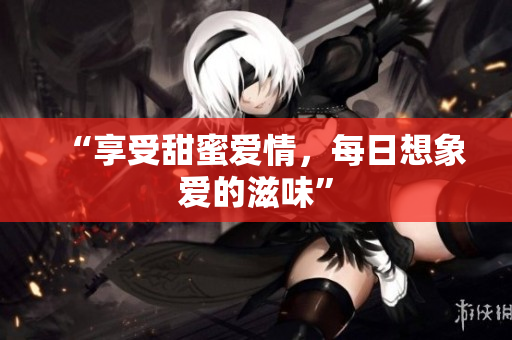 “享受甜蜜爱情，每日想象爱的滋味”