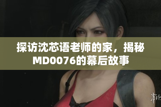 探访沈芯语老师的家，揭秘MD0076的幕后故事