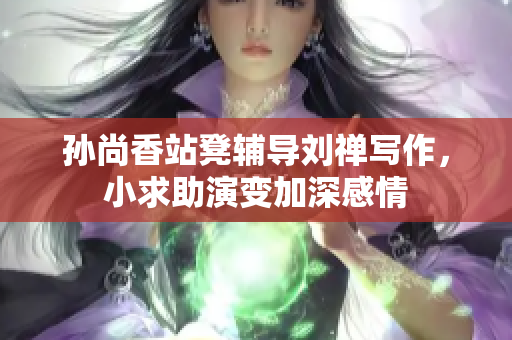 孙尚香站凳辅导刘禅写作，小求助演变加深感情