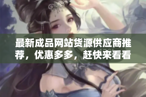最新成品网站货源供应商推荐，优惠多多，赶快来看看！