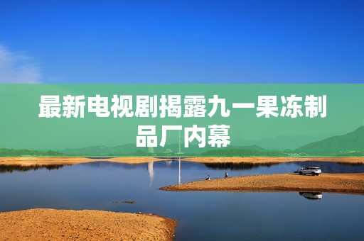 最新电视剧揭露九一果冻制品厂内幕