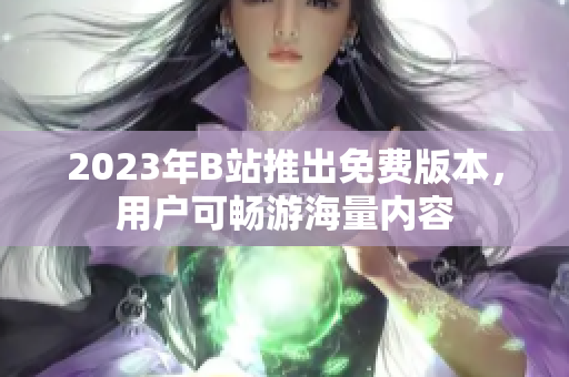 2023年B站推出免费版本，用户可畅游海量内容